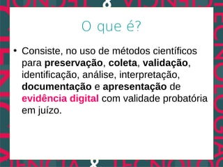 O que é?
• Consiste, no uso de métodos científicos
  para preservação, coleta, validação,
  identificação, análise, interpretação,
  documentação e apresentação de
  evidência digital com validade probatória
  em juízo.
 