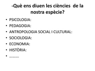 -Què ens diuen les ciències de la
             nostra espècie?
•   PSICOLOGIA:
•   PEDAGOGIA:
•   ANTROPOLOGIA SOCIAL I CULTURAL:
•   SOCIOLOGIA:
•   ECONOMIA:
•   HISTÒRIA:
•   ……….
 