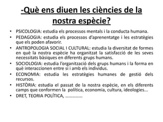 -Què ens diuen les ciències de la
            nostra espècie?
• PSICOLOGIA: estudia els processos mentals i la conducta humana.
• PEDAGOGIA: estudia els processos d’aprenentatge i les estratègies
  que els poden afavorir.
• ANTROPOLOGIA SOCIAL I CULTURAL: estudia la diversitat de formes
  en què la nostra espècie ha organitzat la satisfacció de les seves
  necessitats bàsiques en diferents grups humans.
• SOCIOLOGIA: estudia l’organització dels grups humans i la forma en
  què interaccionen entre si i amb els individus.
• ECONOMIA: estudia les estratègies humanes de gestió dels
  recursos.
• HISTÒRIA: estudia el passat de la nostra espècie, en els diferents
  camps que conformen la política, economia, cultura, ideologies...
• DRET, TEORIA POLÍTICA, ……………
 