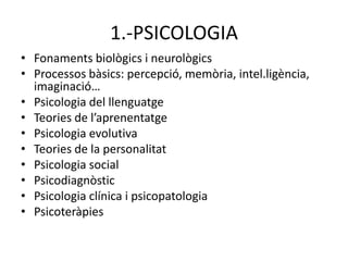 1.-PSICOLOGIA
• Fonaments biològics i neurològics
• Processos bàsics: percepció, memòria, intel.ligència,
  imaginació…
• Psicologia del llenguatge
• Teories de l’aprenentatge
• Psicologia evolutiva
• Teories de la personalitat
• Psicologia social
• Psicodiagnòstic
• Psicologia clínica i psicopatologia
• Psicoteràpies
 