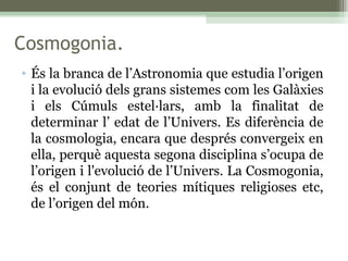 Cosmogonia. És la branca de l’Astronomia que estudia l’origen i la evolució dels grans sistemes com les Galàxies i els Cúmuls estel·lars, amb la finalitat de determinar l’ edat de l’Univers. Es diferència de la cosmologia, encara que després convergeix en ella, perquè aquesta segona disciplina s’ocupa de l’origen i l'evolució de l’Univers. La Cosmogonia, és el conjunt de teories mítiques religioses etc, de l’origen del món. 
