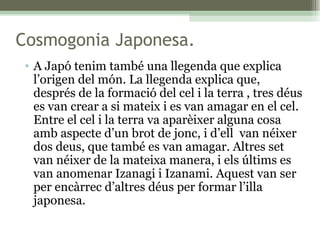 Cosmogonia Japonesa. A Japó tenim també una llegenda que explica l’origen del món. La llegenda explica que, després de la formació del cel i la terra , tres déus es van crear a si mateix i es van amagar en el cel. Entre el cel i la terra va aparèixer alguna cosa amb aspecte d’un brot de jonc, i d’ell  van néixer dos deus, que també es van amagar. Altres set van néixer de la mateixa manera, i els últims es van anomenar Izanagi i Izanami. Aquest van ser per encàrrec d’altres déus per formar l’illa japonesa. 