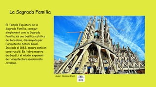 La Sagrada Familia
Autor: Montse Poch
El Temple Expiatori de la
Sagrada Família, conegut
simplement com la Sagrada
Família, és una basílica catòlica
de Barcelona, ​​dissenyada per
l'arquitecte Antoni Gaudí.
Iniciada el 1882, encara està en
construcció. És l'obra mestra
de Gaudí, i el màxim exponent
de l'arquitectura modernista
catalana.
 