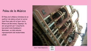 Autor: Pablo Matamoros
Palau de la Música
El Palau de la Música Catalana és un
auditori de música situat al carrer
Sant Pere més Alt al barri de la
Ribera de Barcelona, ​​Espanya. Va
ser projectat per l'arquitecte
barceloní Lluís Domènech i
Montaner, un dels màxims
representants del modernisme
català
 