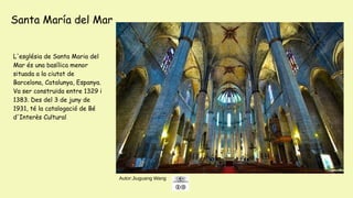 Autor:Jiuguang Wang
L'església de Santa Maria del
Mar és una basílica menor
situada a la ciutat de
Barcelona, ​​Catalunya, Espanya.
Va ser construïda entre 1329 i
1383. Des del 3 de juny de
1931, té la catalogació de Bé
d'Interès Cultural
Santa María del Mar
 