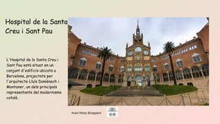 Autor:Nicky Boogaard
L'Hospital de la Santa Creu i
Sant Pau està situat en un
conjunt d'edificis ubicats a
Barcelona, ​​projectats per
l'arquitecte Lluís Domènech i
Montaner, un dels principals
representants del modernisme
català.
Hospital de la Santa
Creu i Sant Pau
 