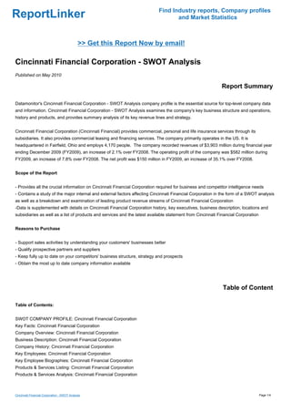 Find Industry reports, Company profiles
ReportLinker                                                                      and Market Statistics



                                              >> Get this Report Now by email!

Cincinnati Financial Corporation - SWOT Analysis
Published on May 2010

                                                                                                            Report Summary

Datamonitor's Cincinnati Financial Corporation - SWOT Analysis company profile is the essential source for top-level company data
and information. Cincinnati Financial Corporation - SWOT Analysis examines the company's key business structure and operations,
history and products, and provides summary analysis of its key revenue lines and strategy.


Cincinnati Financial Corporation (Cincinnati Financial) provides commercial, personal and life insurance services through its
subsidiaries. It also provides commercial leasing and financing services. The company primarily operates in the US. It is
headquartered in Fairfield, Ohio and employs 4,170 people. The company recorded revenues of $3,903 million during financial year
ending December 2009 (FY2009), an increase of 2.1% over FY2008. The operating profit of the company was $582 million during
FY2009, an increase of 7.8% over FY2008. The net profit was $150 million in FY2009, an increase of 35.1% over FY2008.


Scope of the Report


- Provides all the crucial information on Cincinnati Financial Corporation required for business and competitor intelligence needs
- Contains a study of the major internal and external factors affecting Cincinnati Financial Corporation in the form of a SWOT analysis
as well as a breakdown and examination of leading product revenue streams of Cincinnati Financial Corporation
-Data is supplemented with details on Cincinnati Financial Corporation history, key executives, business description, locations and
subsidiaries as well as a list of products and services and the latest available statement from Cincinnati Financial Corporation


Reasons to Purchase


- Support sales activities by understanding your customers' businesses better
- Qualify prospective partners and suppliers
- Keep fully up to date on your competitors' business structure, strategy and prospects
- Obtain the most up to date company information available




                                                                                                             Table of Content

Table of Contents:


SWOT COMPANY PROFILE: Cincinnati Financial Corporation
Key Facts: Cincinnati Financial Corporation
Company Overview: Cincinnati Financial Corporation
Business Description: Cincinnati Financial Corporation
Company History: Cincinnati Financial Corporation
Key Employees: Cincinnati Financial Corporation
Key Employee Biographies: Cincinnati Financial Corporation
Products & Services Listing: Cincinnati Financial Corporation
Products & Services Analysis: Cincinnati Financial Corporation



Cincinnati Financial Corporation - SWOT Analysis                                                                                   Page 1/4
 
