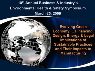 18th Annual Business & Industry’s
Environmental Health & Safety Symposium
             March 25, 2009


                        Evolving Green
                     Economy … Financing,
                     Design, Energy & Legal
                         Implications of
                      Sustainable Practices
                      and Their Impacts to
                         Manufacturing
 