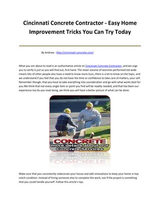 Cincinnati Concrete Contractor - Easy Home
     Improvement Tricks You Can Try Today
_______________________________________
                   By Andrew - http://cincinnati-concrete.com/



What you are about to read is an authoritative article on Cincinnati Concrete Contractor, and we urge
you to verify it just so you will find out, first hand. The sheer volume of searches performed net wide
means lots of other people also have a need to know more.Sure, there is a lot to know on the topic, and
we understand if you feel that you do not have the time or confidence to take care of matters, your self.
Remember though, that you have to take everything into consideration and go with what works best for
you.We think that not every single item or point you find will be readily needed, and that has been our
experience too.As you read along, we think you will have a better picture of what can be done.




Make sure that you consistently redecorate your house and add renovations to keep your home in top
notch condition. Instead of hiring someone else to complete the work, see if the project is something
that you could handle yourself. Follow this article's tips.
 