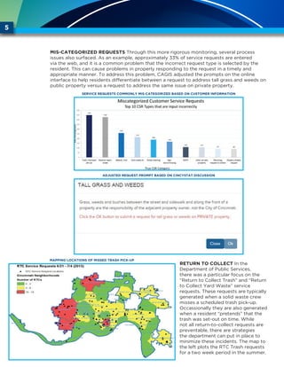Mis-categorized Requests Through this more rigorous monitoring, several process
issues also surfaced. As an example, approximately 33% of service requests are entered
via the web, and it is a common problem that the incorrect request type is selected by the
resident. This can cause problems in properly responding to the request in a timely and
appropriate manner. To address this problem, CAGIS adjusted the prompts on the online
interface to help residents differentiate between a request to address tall grass and weeds on
public property versus a request to address the same issue on private property.
Return to Collect In the
Department of Public Services,
there was a particular focus on the
“Return to Collect Trash” and “Return
to Collect Yard Waste” service
requests. These requests are typically
generated when a solid waste crew
misses a scheduled trash pick-up.
Occassionally they are also generated
when a resident “pretends” that the
trash was set-out on time. While
not all return-to-collect requests are
preventable, there are strategies
the department can put in place to
minimize these incidents. The map to
the left plots the RTC Trash requests
for a two week period in the summer.
5
SERVICE REQUESTS COMMONLY MIS-CATEGORIZED BASED ON CUSTOMER INFORMATION
ADJUSTED REQUEST PROMPT BASED ON CINCYSTAT DISCUSSION
MAPPING LOCATIONS OF MISSED TRASH PICK-UP
 