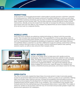 9
PERMITTING
A key function of municipal government is being able to quickly process customers’ requests
for building permits. OPDA has hosted numerous CincyStat meetings to come up with ways
to streamline numerous processes such as ways to catch flaws in applications that could have
been caught by front counter staff. The City also recently moved the Permit Center to 805
Central Ave., literally across the street from City Hall, to increase the efficiency of employees
and visitors who are now able to visit multiple City departments at once instead of having to
drive across town to a separate facility.
Mobile Apps
More and more residents are adopting mobile technology to interact with the everyday
world. That includes their local government. The upgraded Fix it Cincy! app allows users to
do just that, by providing them greater access to various Cincinnati government departments
such as Transportation & Engineering, Buildings & Inspections, Health, and Public Services.
CincyEZPark allows customers to use their cellphones to pay for parking, extend their parking
session without having to return to the meter, receive notifications before their parking
sessions expire, as well as view and print their receipts online.
New Website
As part of its larger effort to keep pace with rapidly evolving
technology, the City launched its new-look website in early January
2016. The design centers on enhancing customer service, providing
a better outlet for relaying public information and furthering
community engagement efforts. The goal of the redesign was to
better engage the community, make life easier for residents and
visitors, streamline business processes, and reduce costs for the City.
Open Data
The City of Cincinnati created the Open Data Cincinnati portal in order to provide greater
access to government data and more transparency, which is a value to our customers. Making
data more public helps improve services, increase accountability and stimulates economic
activity by encouraging the development of creative tools to engage, serve and improve our
neighborhoods and the quality of life of our residents. This commitment took another step
forward when the City started placing its Procurement Bids online in early 2016. This makes it
easier for vendors to do business with the City of Cincinnati and provides greater insight into
government operations for ratepayers.
 