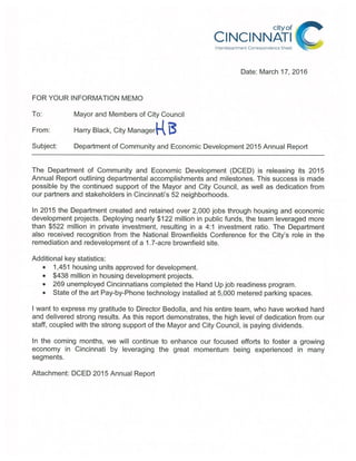 cityof
CINCINNATI
Interdepartment Correspondence Sheet
Date: March 17, 2016
FOR YOUR INFORMATION MEMO
To: Mayor and Members of City Council
From: Harry Black, City Managerj~( ~
Subject: Department of Community and Economic Development 2015 Annual Report
The Department of Community and Economic Development (DCED) is releasing its 2015
Annual Report outlining departmental accomplishments and milestones. This success is made
possible by the continued support of the Mayor and City Council, as well as dedication from
our partners and stakeholders in Cincinnati’s 52 neighborhoods.
In 2015 the Department created and retained over 2,000 jobs through housing and economic
development projects. Deploying nearly $122 million in public funds, the team leveraged more
than $522 million in private investment, resulting in a 4:1 investment ratio. The Department
also received recognition from the National Brownfields Conference for the City’s role in the
remediation and redevelopment of a 1.7-acre brownfield site.
Additional key statistics:
• 1,451 housing units approved for development.
• $438 million in housing development projects.
• 269 unemployed Cincinnatians completed the Hand Up job readiness program.
• State of the art Pay-by-Phone technology installed at 5,000 metered parking spaces.
I want to express my gratitude to Director Bedolla, and his entire team, who have worked hard
and delivered strong results. As this report demonstrates, the high level of dedication from our
staff, coupled with the strong support of the Mayor and City Council, is paying dividends.
In the coming months, we will continue to enhance our focused efforts to foster a growing
economy in Cincinnati by leveraging the great momentum being experienced in many
segments.
Attachment: DCED 2015 Annual Report
 