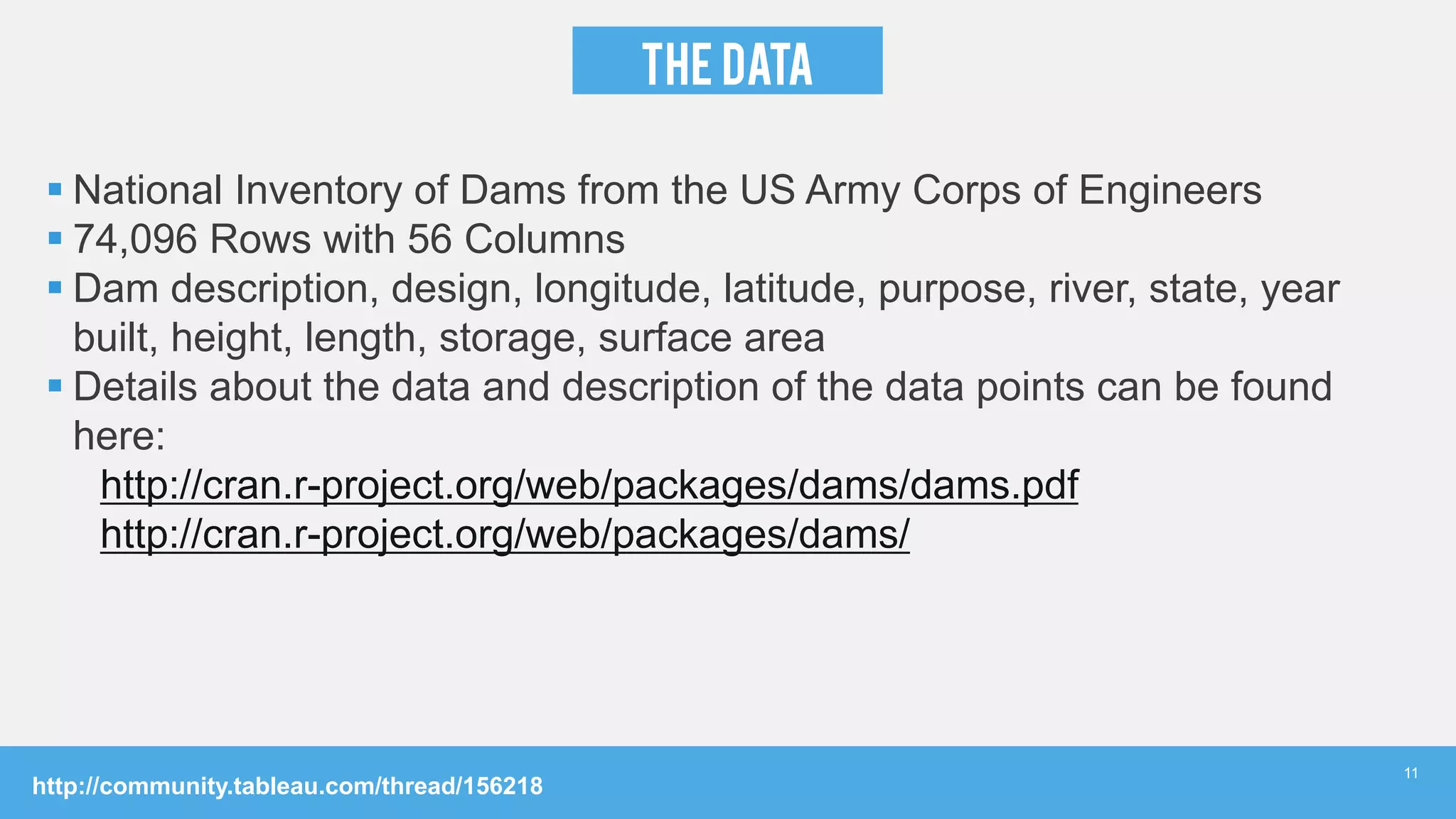 THE Data
 National Inventory of Dams from the US Army Corps of Engineers
 74,096 Rows with 56 Columns
 Dam description, design, longitude, latitude, purpose, river, state, year
built, height, length, storage, surface area
 Details about the data and description of the data points can be found
here:
http://cran.r-project.org/web/packages/dams/dams.pdf
http://cran.r-project.org/web/packages/dams/
http://community.tableau.com/thread/156218
11
 