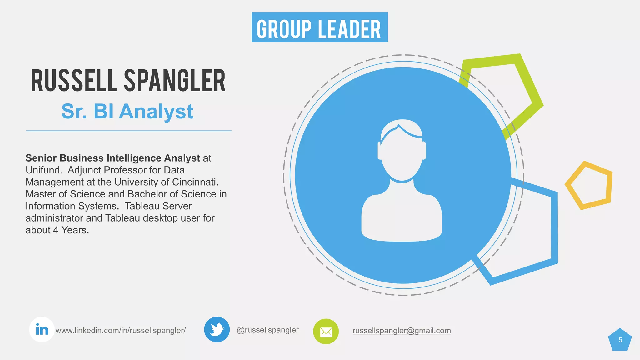 5
GROUP LEADER
@russellspangler russellspangler@gmail.comwww.linkedin.com/in/russellspangler/
RUSSELL SPANGLER
Sr. BI Analyst
Senior Business Intelligence Analyst at
Unifund. Adjunct Professor for Data
Management at the University of Cincinnati.
Master of Science and Bachelor of Science in
Information Systems. Tableau Server
administrator and Tableau desktop user for
about 4 Years.
 