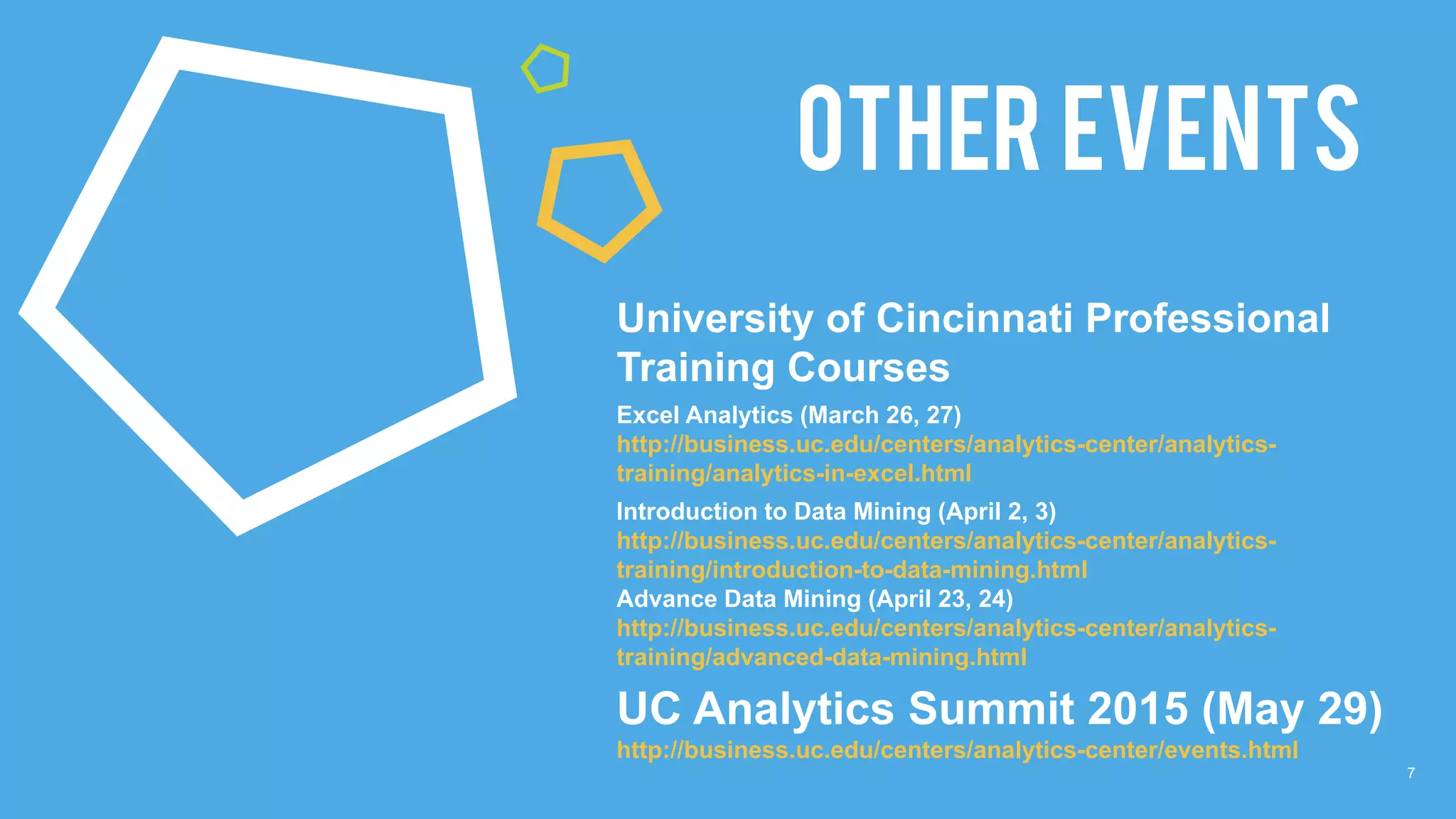 7
OTHER EVENTS
University of Cincinnati Professional
Training Courses
Excel Analytics (March 26, 27)
http://business.uc.edu/centers/analytics-center/analytics-
training/analytics-in-excel.html
Introduction to Data Mining (April 2, 3)
http://business.uc.edu/centers/analytics-center/analytics-
training/introduction-to-data-mining.html
Advance Data Mining (April 23, 24)
http://business.uc.edu/centers/analytics-center/analytics-
training/advanced-data-mining.html
UC Analytics Summit 2015 (May 29)
http://business.uc.edu/centers/analytics-center/events.html
 