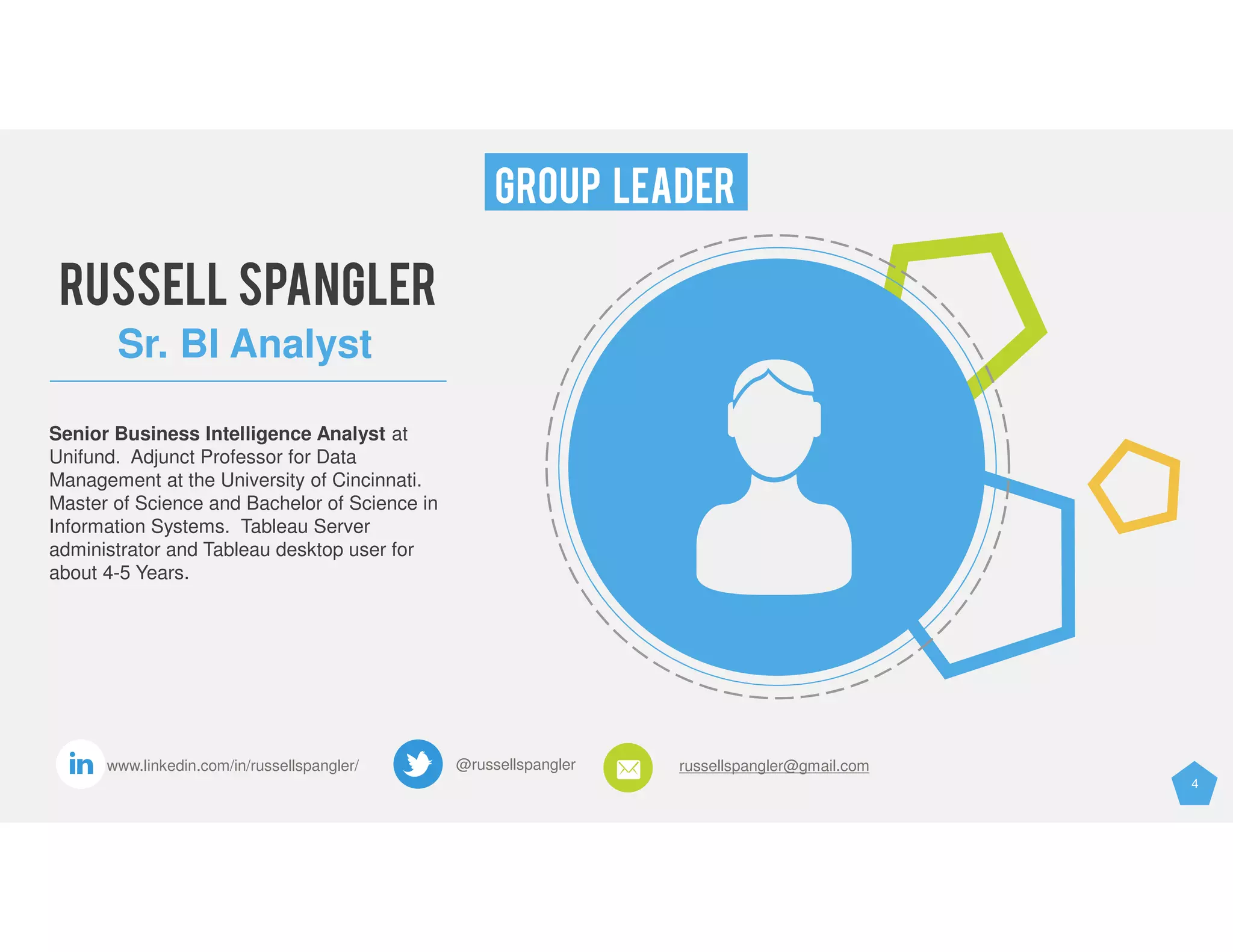 4
GROUP LEADER
@russellspangler russellspangler@gmail.comwww.linkedin.com/in/russellspangler/
RUSSELL SPANGLER
Sr. BI Analyst
Senior Business Intelligence Analyst at
Unifund. Adjunct Professor for Data
Management at the University of Cincinnati.
Master of Science and Bachelor of Science in
Information Systems. Tableau Server
administrator and Tableau desktop user for
about 4-5 Years.
 