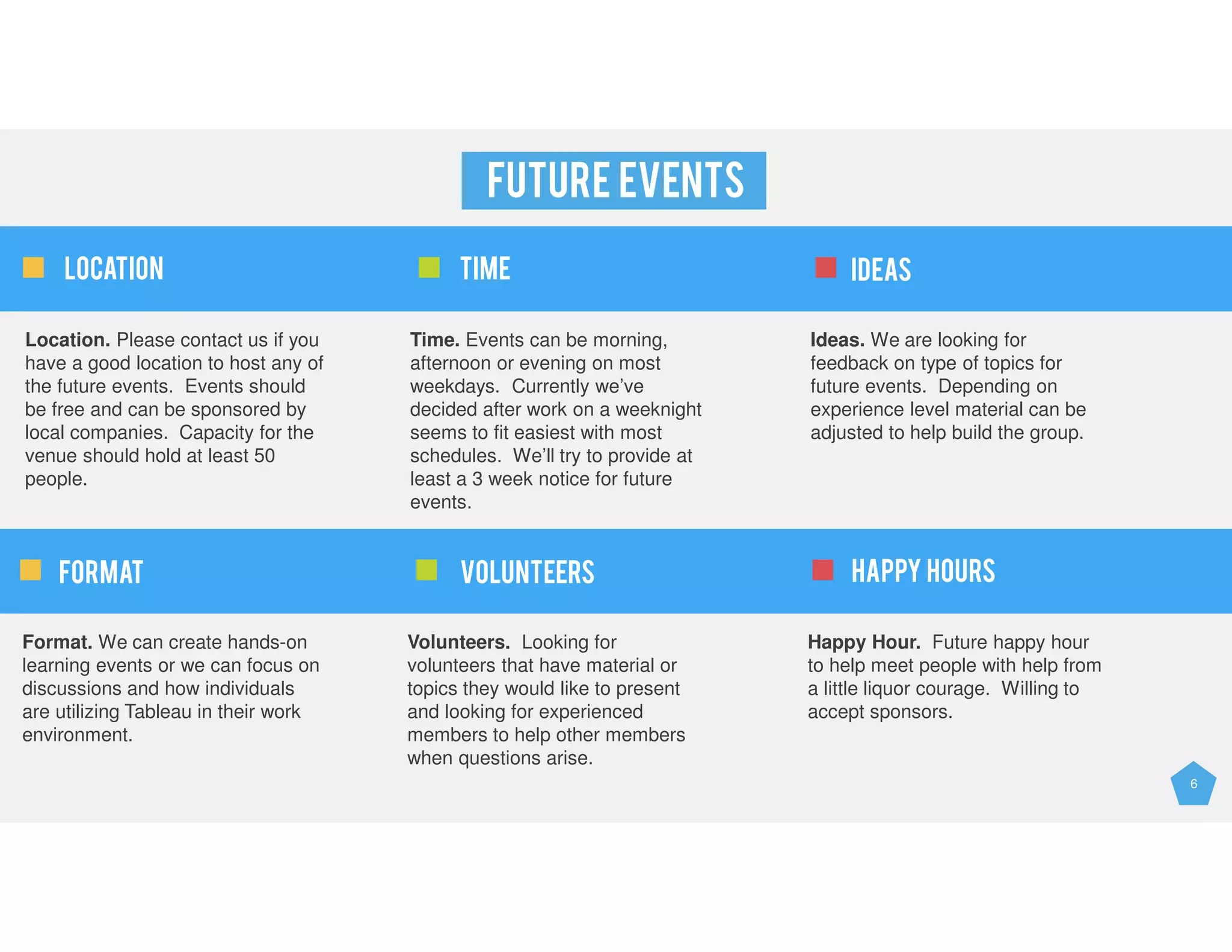 6
FUTURE EVENTS
Location. Please contact us if you
have a good location to host any of
the future events. Events should
be free and can be sponsored by
local companies. Capacity for the
venue should hold at least 50
people.
Time. Events can be morning,
afternoon or evening on most
weekdays. Currently we’ve
decided after work on a weeknight
seems to fit easiest with most
schedules. We’ll try to provide at
least a 3 week notice for future
events.
Ideas. We are looking for
feedback on type of topics for
future events. Depending on
experience level material can be
adjusted to help build the group.
Location TIME IDEAS
Format. We can create hands-on
learning events or we can focus on
discussions and how individuals
are utilizing Tableau in their work
environment.
Volunteers. Looking for
volunteers that have material or
topics they would like to present
and looking for experienced
members to help other members
when questions arise.
Happy Hour. Future happy hour
to help meet people with help from
a little liquor courage. Willing to
accept sponsors.
FORMAT VOLUNTEERS HAPPY HOURS
 