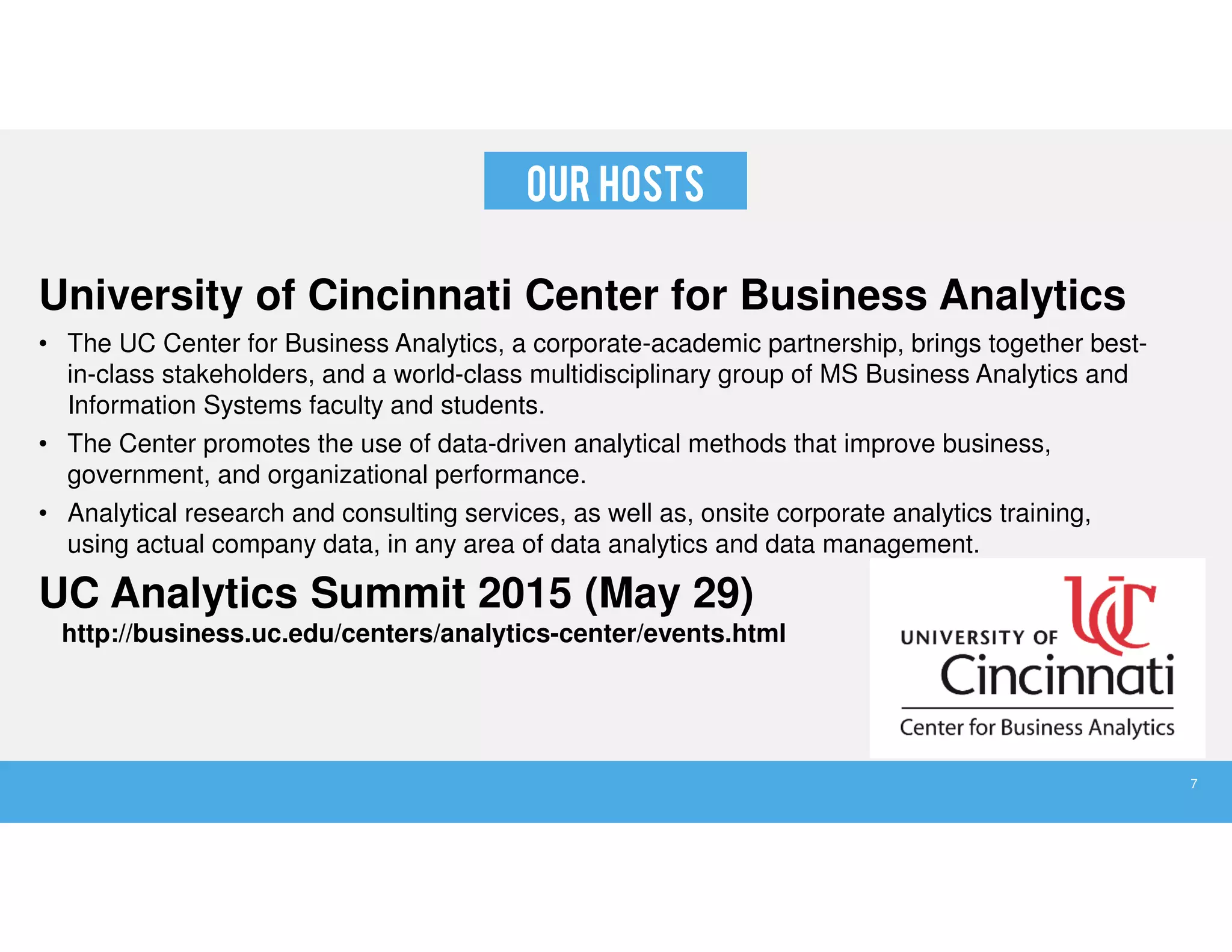 OUR HOSTS
University of Cincinnati Center for Business Analytics
• The UC Center for Business Analytics, a corporate-academic partnership, brings together best-
in-class stakeholders, and a world-class multidisciplinary group of MS Business Analytics and
Information Systems faculty and students.
• The Center promotes the use of data-driven analytical methods that improve business,
government, and organizational performance.
• Analytical research and consulting services, as well as, onsite corporate analytics training,
using actual company data, in any area of data analytics and data management.
UC Analytics Summit 2015 (May 29)
http://business.uc.edu/centers/analytics-center/events.html
7
 