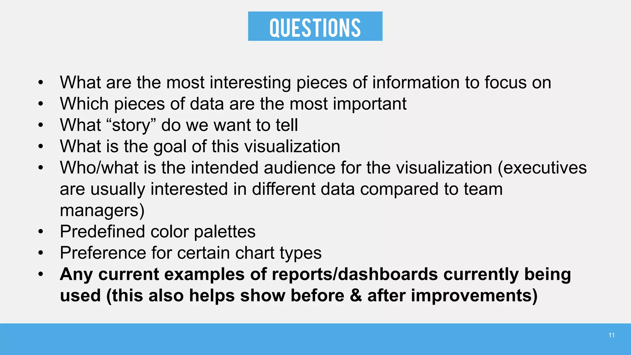 Questions
• What are the most interesting pieces of information to focus on
• Which pieces of data are the most important
• What “story” do we want to tell
• What is the goal of this visualization
• Who/what is the intended audience for the visualization (executives
are usually interested in different data compared to team
managers)
• Predefined color palettes
• Preference for certain chart types
• Any current examples of reports/dashboards currently being
used (this also helps show before & after improvements)
11
 