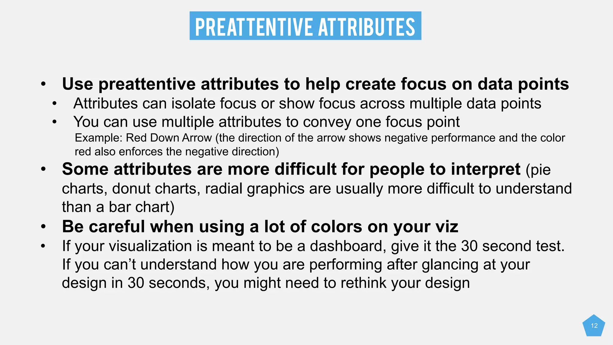 PreATTENTIVE ATTRIBUTES
12
• Use preattentive attributes to help create focus on data points
• Attributes can isolate focus or show focus across multiple data points
• You can use multiple attributes to convey one focus point
Example: Red Down Arrow (the direction of the arrow shows negative performance and the color
red also enforces the negative direction)
• Some attributes are more difficult for people to interpret (pie
charts, donut charts, radial graphics are usually more difficult to understand
than a bar chart)
• Be careful when using a lot of colors on your viz
• If your visualization is meant to be a dashboard, give it the 30 second test.
If you can’t understand how you are performing after glancing at your
design in 30 seconds, you might need to rethink your design
 