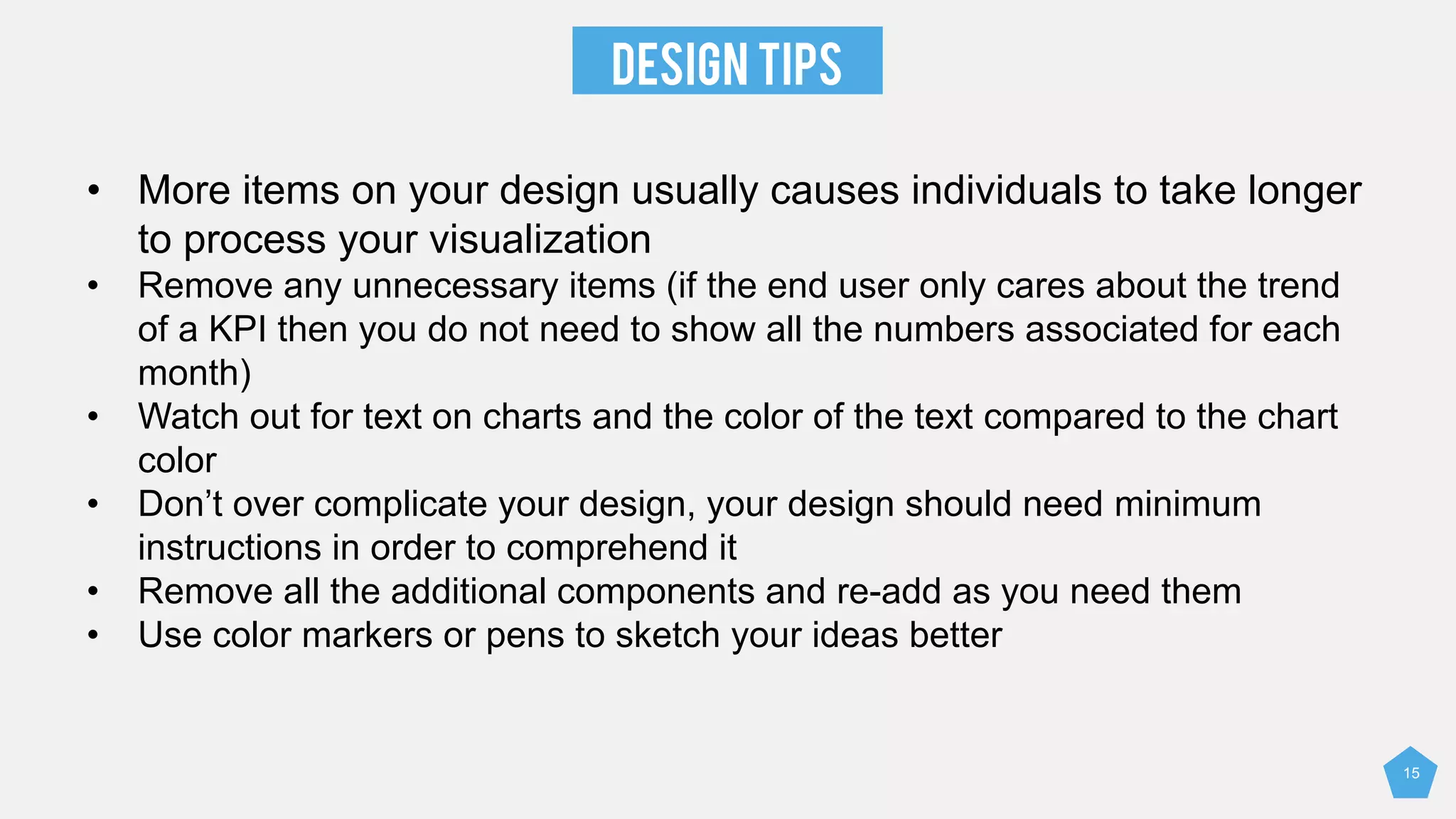 DESIGN TIPS
• More items on your design usually causes individuals to take longer
to process your visualization
• Remove any unnecessary items (if the end user only cares about the trend
of a KPI then you do not need to show all the numbers associated for each
month)
• Watch out for text on charts and the color of the text compared to the chart
color
• Don’t over complicate your design, your design should need minimum
instructions in order to comprehend it
• Remove all the additional components and re-add as you need them
• Use color markers or pens to sketch your ideas better
15
 