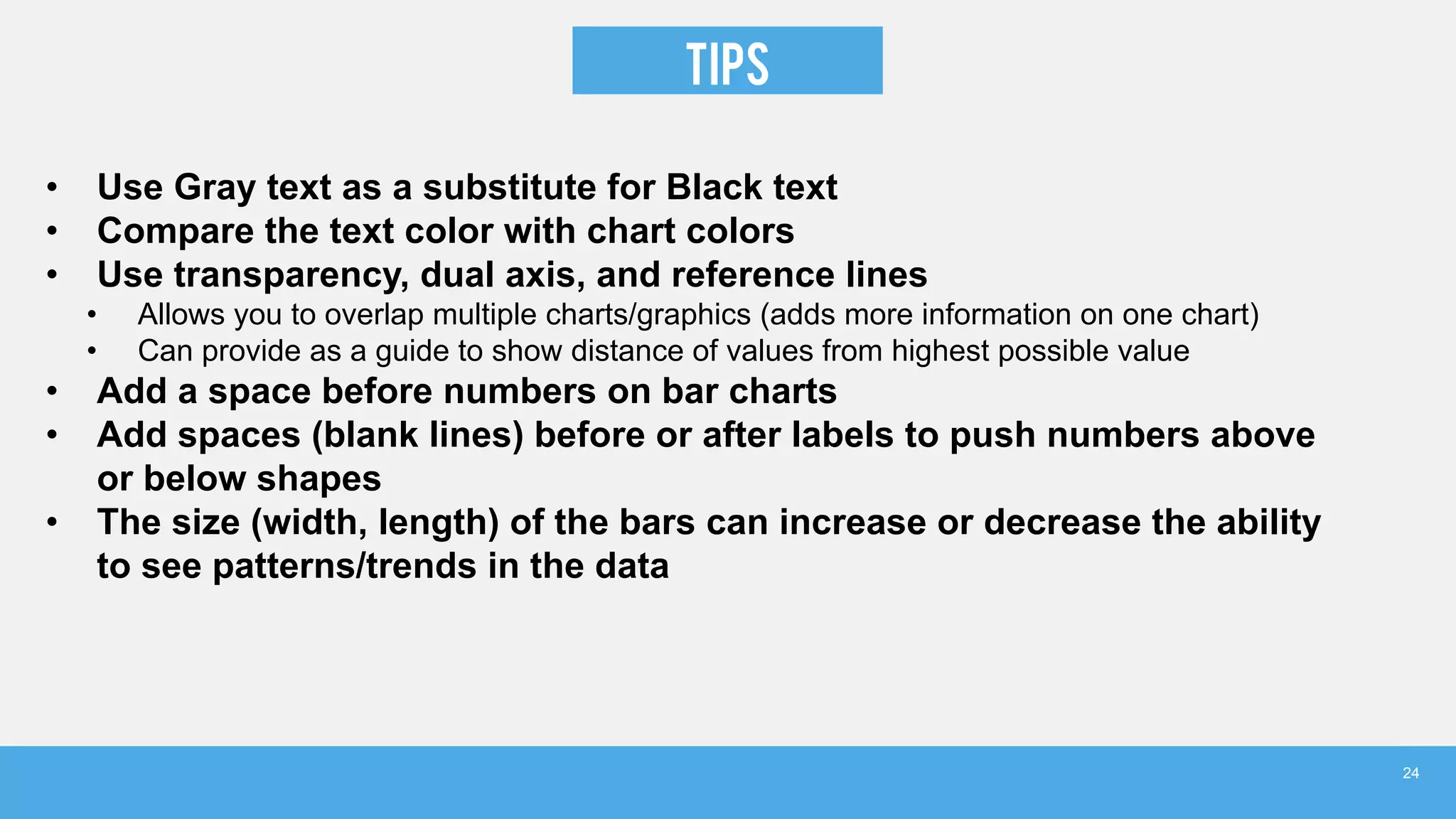 TIPS
• Use Gray text as a substitute for Black text
• Compare the text color with chart colors
• Use transparency, dual axis, and reference lines
• Allows you to overlap multiple charts/graphics (adds more information on one chart)
• Can provide as a guide to show distance of values from highest possible value
• Add a space before numbers on bar charts
• Add spaces (blank lines) before or after labels to push numbers above
or below shapes
• The size (width, length) of the bars can increase or decrease the ability
to see patterns/trends in the data
24
 