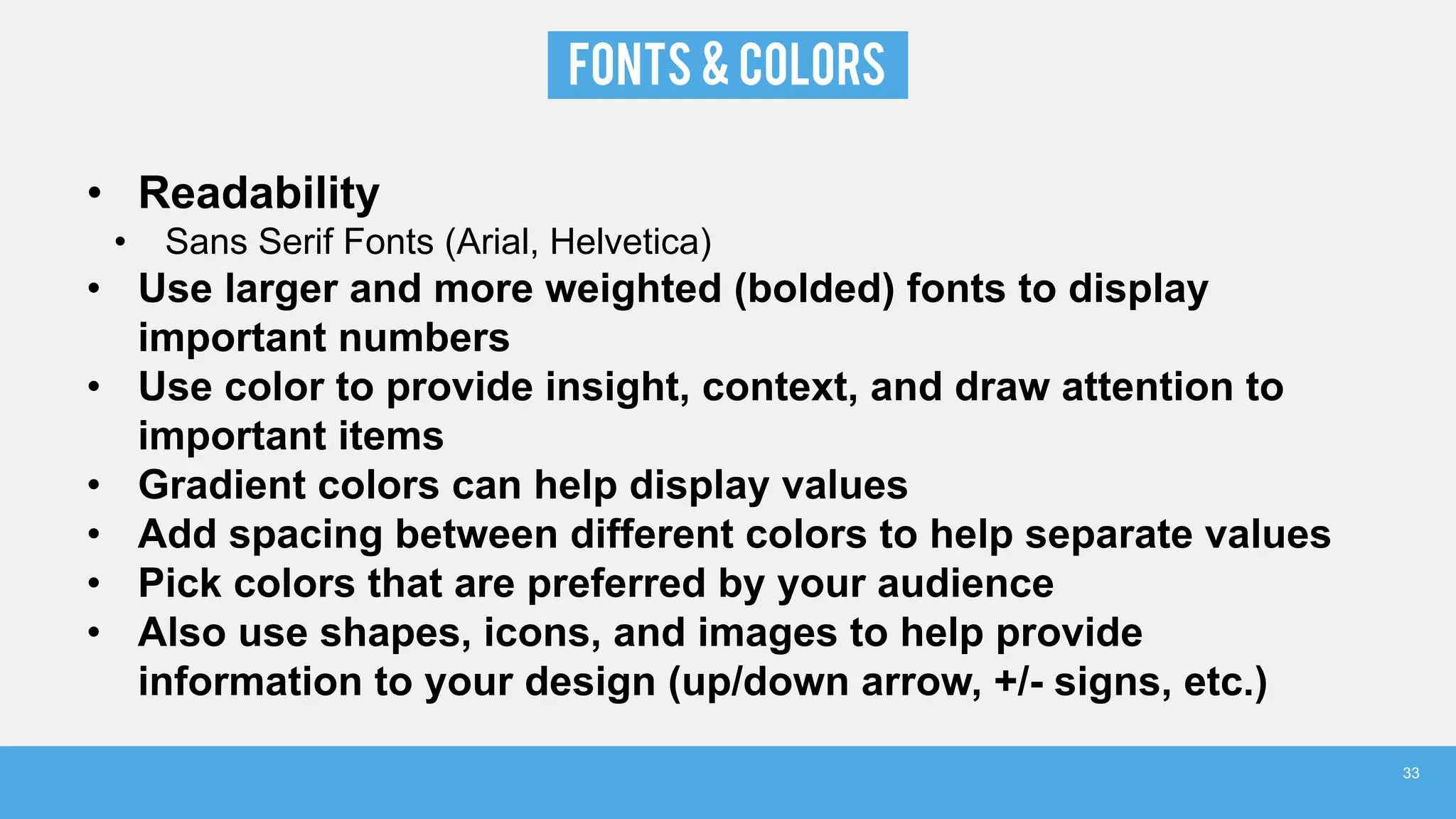 FONTS & COLORS
• Readability
• Sans Serif Fonts (Arial, Helvetica)
• Use larger and more weighted (bolded) fonts to display
important numbers
• Use color to provide insight, context, and draw attention to
important items
• Gradient colors can help display values
• Add spacing between different colors to help separate values
• Pick colors that are preferred by your audience
• Also use shapes, icons, and images to help provide
information to your design (up/down arrow, +/- signs, etc.)
33
 