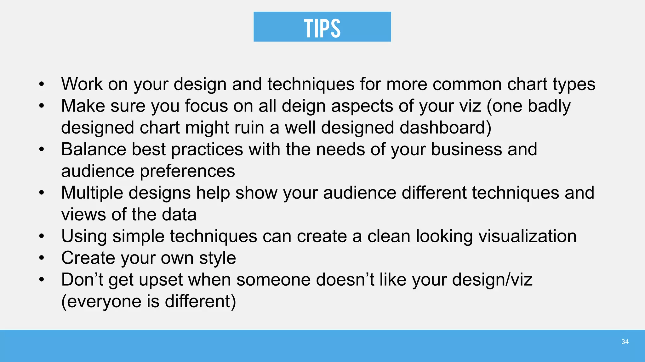 TIPS
• Work on your design and techniques for more common chart types
• Make sure you focus on all deign aspects of your viz (one badly
designed chart might ruin a well designed dashboard)
• Balance best practices with the needs of your business and
audience preferences
• Multiple designs help show your audience different techniques and
views of the data
• Using simple techniques can create a clean looking visualization
• Create your own style
• Don’t get upset when someone doesn’t like your design/viz
(everyone is different)
34
 