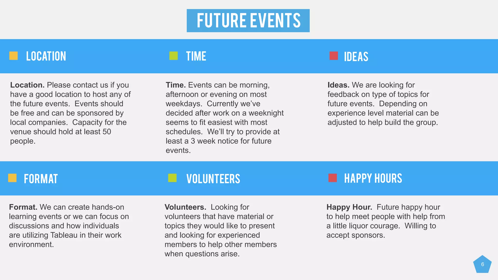 6
FUTURE EVENTS
Location. Please contact us if you
have a good location to host any of
the future events. Events should
be free and can be sponsored by
local companies. Capacity for the
venue should hold at least 50
people.
Time. Events can be morning,
afternoon or evening on most
weekdays. Currently we’ve
decided after work on a weeknight
seems to fit easiest with most
schedules. We’ll try to provide at
least a 3 week notice for future
events.
Ideas. We are looking for
feedback on type of topics for
future events. Depending on
experience level material can be
adjusted to help build the group.
Location TIME IDEAS
Format. We can create hands-on
learning events or we can focus on
discussions and how individuals
are utilizing Tableau in their work
environment.
Volunteers. Looking for
volunteers that have material or
topics they would like to present
and looking for experienced
members to help other members
when questions arise.
Happy Hour. Future happy hour
to help meet people with help from
a little liquor courage. Willing to
accept sponsors.
FORMAT VOLUNTEERS HAPPY HOURS
 