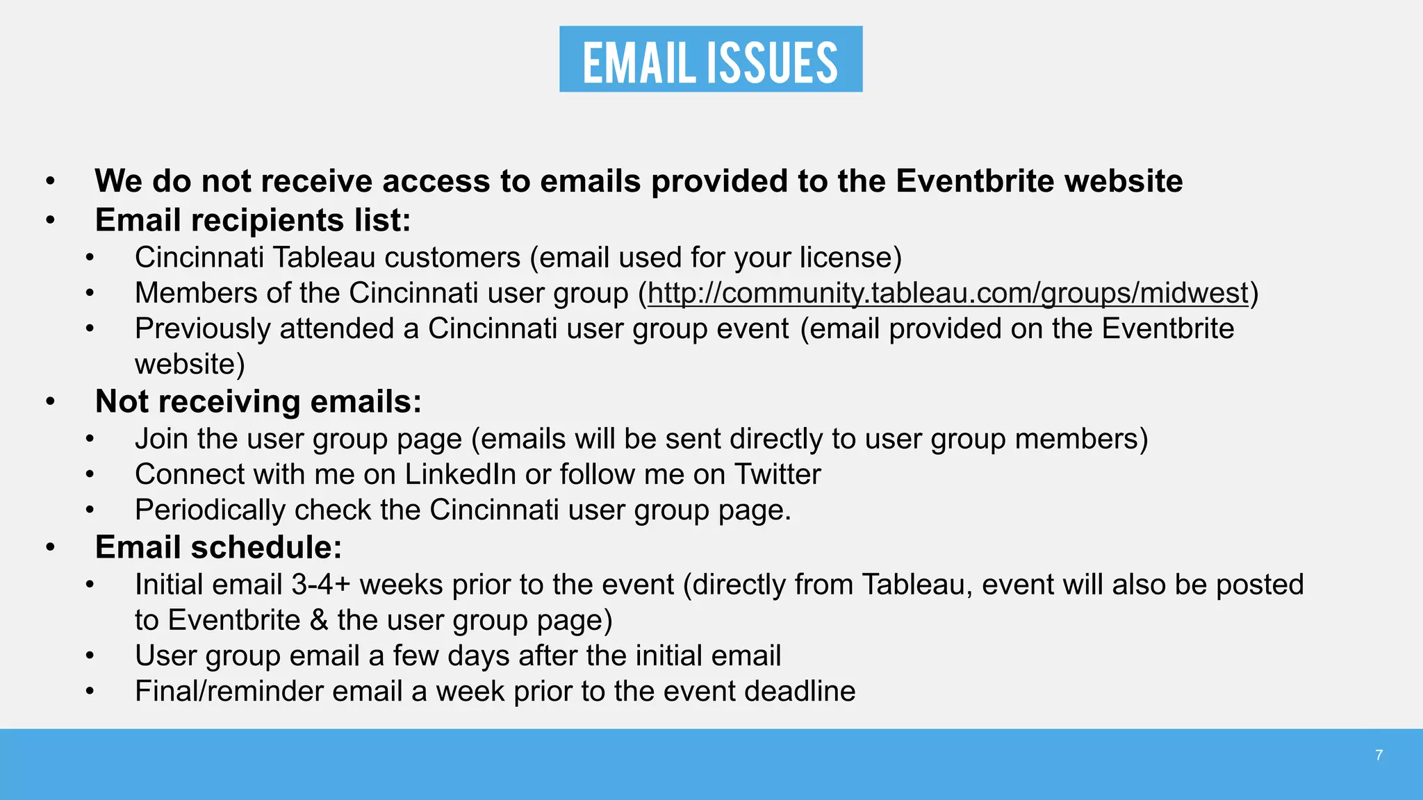 EMAIL ISSUES
• We do not receive access to emails provided to the Eventbrite website
• Email recipients list:
• Cincinnati Tableau customers (email used for your license)
• Members of the Cincinnati user group (http://community.tableau.com/groups/midwest)
• Previously attended a Cincinnati user group event (email provided on the Eventbrite
website)
• Not receiving emails:
• Join the user group page (emails will be sent directly to user group members)
• Connect with me on LinkedIn or follow me on Twitter
• Periodically check the Cincinnati user group page.
• Email schedule:
• Initial email 3-4+ weeks prior to the event (directly from Tableau, event will also be posted
to Eventbrite & the user group page)
• User group email a few days after the initial email
• Final/reminder email a week prior to the event deadline
7
 