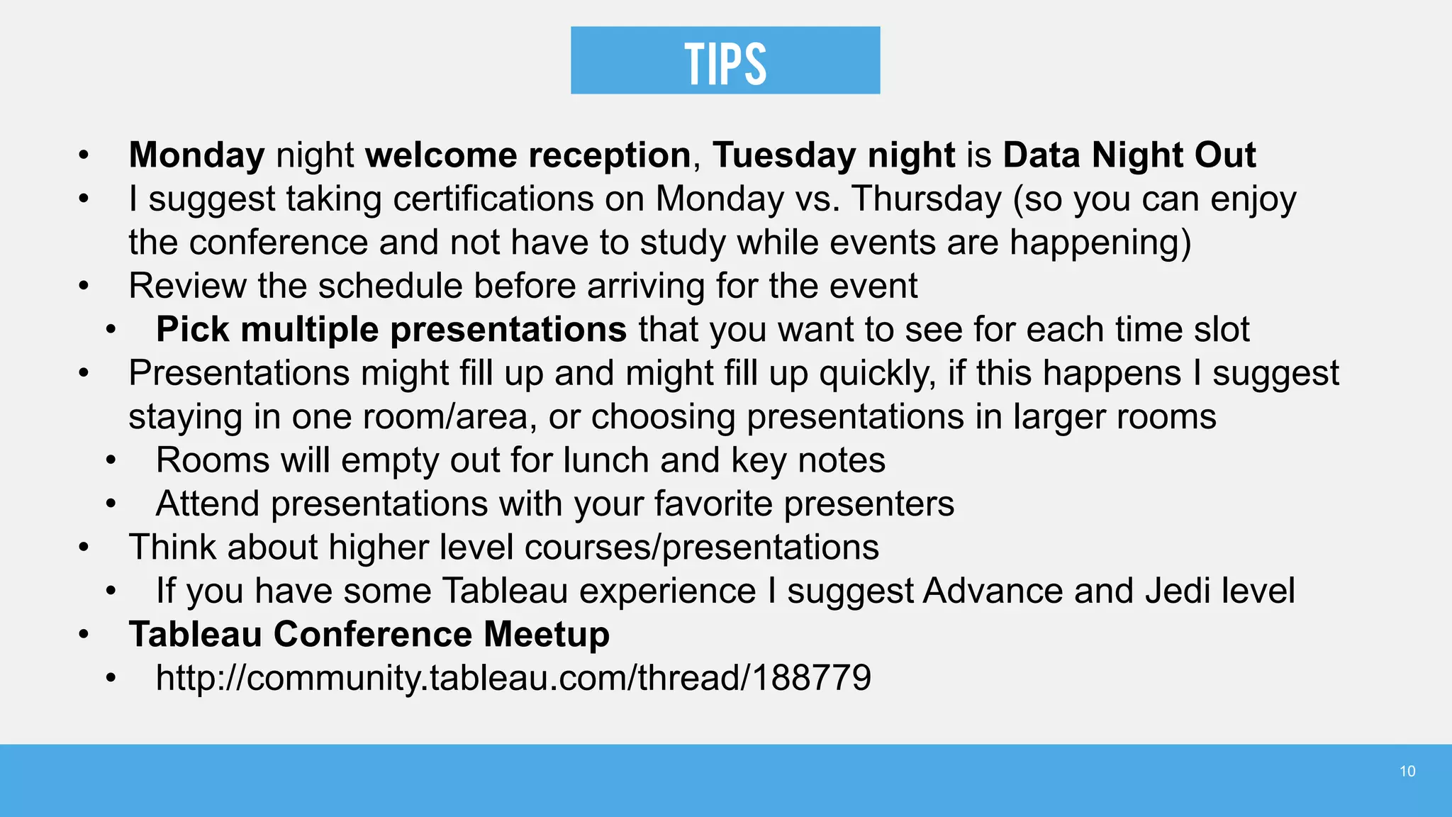 TIPS
• Monday night welcome reception, Tuesday night is Data Night Out
• I suggest taking certifications on Monday vs. Thursday (so you can enjoy
the conference and not have to study while events are happening)
• Review the schedule before arriving for the event
• Pick multiple presentations that you want to see for each time slot
• Presentations might fill up and might fill up quickly, if this happens I suggest
staying in one room/area, or choosing presentations in larger rooms
• Rooms will empty out for lunch and key notes
• Attend presentations with your favorite presenters
• Think about higher level courses/presentations
• If you have some Tableau experience I suggest Advance and Jedi level
• Tableau Conference Meetup
• http://community.tableau.com/thread/188779
10
 