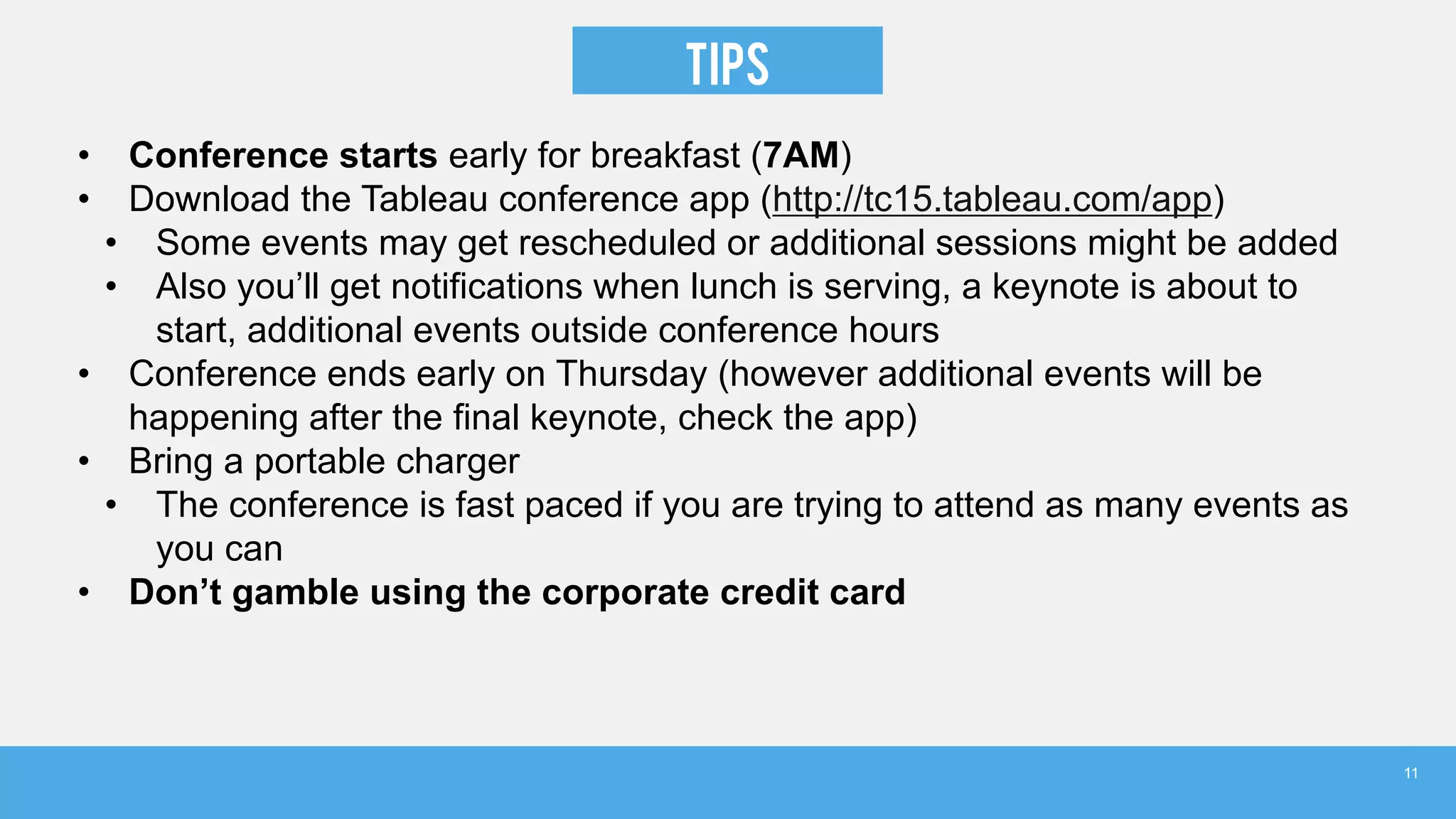 TIPS
• Conference starts early for breakfast (7AM)
• Download the Tableau conference app (http://tc15.tableau.com/app)
• Some events may get rescheduled or additional sessions might be added
• Also you’ll get notifications when lunch is serving, a keynote is about to
start, additional events outside conference hours
• Conference ends early on Thursday (however additional events will be
happening after the final keynote, check the app)
• Bring a portable charger
• The conference is fast paced if you are trying to attend as many events as
you can
• Don’t gamble using the corporate credit card
11
 
