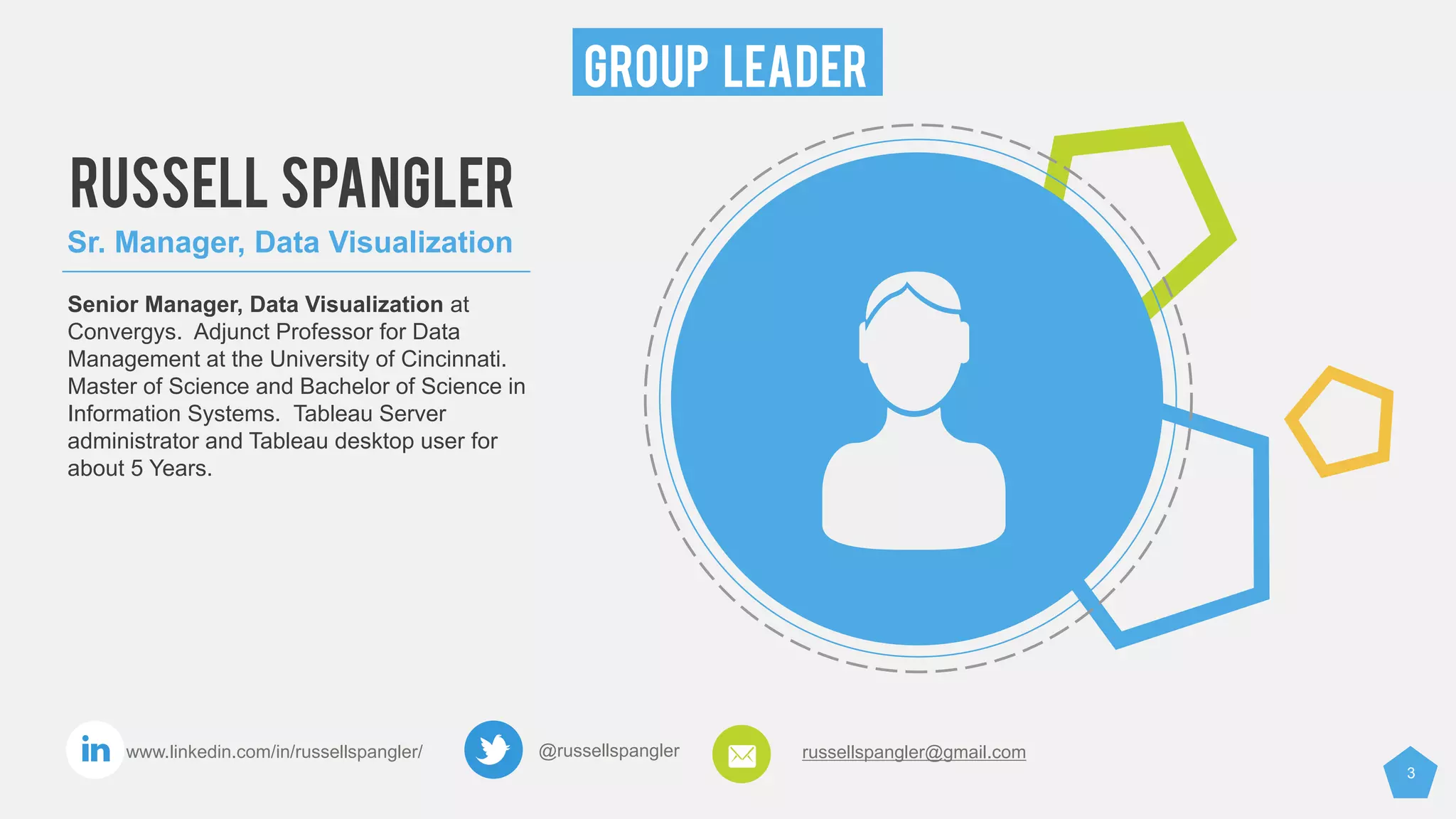 3
GROUP LEADER
@russellspangler russellspangler@gmail.comwww.linkedin.com/in/russellspangler/
RUSSELL SPANGLER
Sr. Manager, Data Visualization
Senior Manager, Data Visualization at
Convergys. Adjunct Professor for Data
Management at the University of Cincinnati.
Master of Science and Bachelor of Science in
Information Systems. Tableau Server
administrator and Tableau desktop user for
about 5 Years.
 