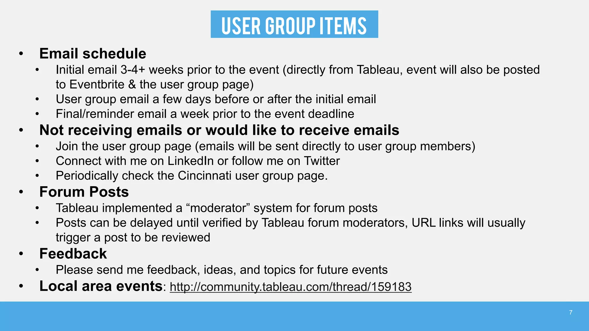 USER GROUP ITEMS
• Email schedule
• Initial email 3-4+ weeks prior to the event (directly from Tableau, event will also be posted
to Eventbrite & the user group page)
• User group email a few days before or after the initial email
• Final/reminder email a week prior to the event deadline
• Not receiving emails or would like to receive emails
• Join the user group page (emails will be sent directly to user group members)
• Connect with me on LinkedIn or follow me on Twitter
• Periodically check the Cincinnati user group page.
• Forum Posts
• Tableau implemented a “moderator” system for forum posts
• Posts can be delayed until verified by Tableau forum moderators, URL links will usually
trigger a post to be reviewed
• Feedback
• Please send me feedback, ideas, and topics for future events
• Local area events: http://community.tableau.com/thread/159183
7
 
