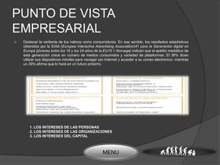 PUNTO DE VISTA
EMPRESARIAL
   Destacar la vertiente de los nativos como consumidores. En ese sentido, los resultados estadísticos
    obtenidos por la EIAA (Europea Interactive Advertising Association)41 para la Generación digital en
    Europa (jóvenes entre los 16 y los 24 años de la EU15 + Noruega) indican que el apetito mediático de
    esta generación crece en número de medios consumidos y variedad de plataformas. El 38% dicen
    utilizar sus dispositivos móviles para navegar por Internet y acceder a su correo electrónico; mientras
    un 39% afirma que lo hará en un futuro próximo.




       1. LOS INTERESES DE LAS PERSONAS
       2. LOS INTERESES DE LAS ORGANIZACIONES
       3. LOS INTERESES DEL CAPITAL



                                                     MENU
 