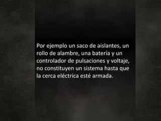 Por ejemplo un saco de aislantes, un
rollo de alambre, una batería y un
controlador de pulsaciones y voltaje,
no constituyen un sistema hasta que
la cerca eléctrica esté armada.
 