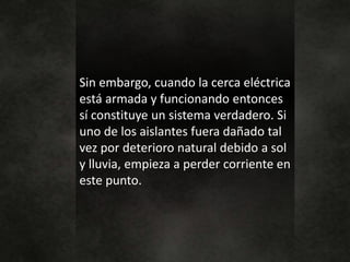 Sin embargo, cuando la cerca eléctrica
está armada y funcionando entonces
sí constituye un sistema verdadero. Si
uno de los aislantes fuera dañado tal
vez por deterioro natural debido a sol
y lluvia, empieza a perder corriente en
este punto.
 