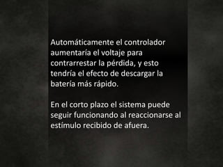 Automáticamente el controlador
aumentaría el voltaje para
contrarrestar la pérdida, y esto
tendría el efecto de descargar la
batería más rápido.
En el corto plazo el sistema puede
seguir funcionando al reaccionarse al
estímulo recibido de afuera.
 