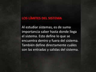 LOS LÍMITES DEL SISTEMA
Al estudiar sistemas, es de suma
importancia saber hasta donde llega
el sistema. Esto define lo que se
encuentra dentro y fuera del sistema.
También define directamente cuáles
son las entradas y salidas del sistema.
 