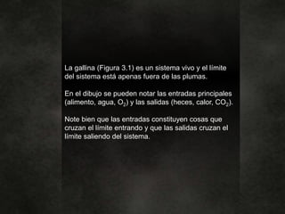 La gallina (Figura 3.1) es un sistema vivo y el límite
del sistema está apenas fuera de las plumas.
En el dibujo se pueden notar las entradas principales
(alimento, agua, O2) y las salidas (heces, calor, CO2).
Note bien que las entradas constituyen cosas que
cruzan el límite entrando y que las salidas cruzan el
límite saliendo del sistema.
 