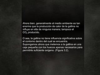 Ahora bien, generalmente el medio ambiente es tan
enorme que la producción de calor de la gallina no
influye en ella de ninguna manera; tampoco el
CO2 producido.
O sea, la gallina no tiene influencia significativa sobre
el contorno dentro del cual se encuentra.
Supongamos ahora que metemos a la gallina en una
caja pequeña con los huecos apenas necesarios para
permitirle suficiente oxígeno. (Figura 3.2).
 