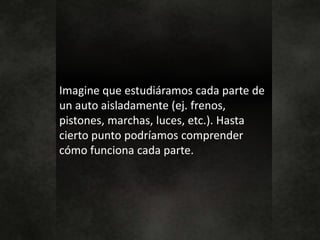 Imagine que estudiáramos cada parte de
un auto aisladamente (ej. frenos,
pistones, marchas, luces, etc.). Hasta
cierto punto podríamos comprender
cómo funciona cada parte.
 