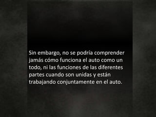 Sin embargo, no se podría comprender
jamás cómo funciona el auto como un
todo, ni las funciones de las diferentes
partes cuando son unidas y están
trabajando conjuntamente en el auto.
 