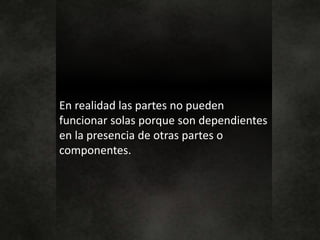 En realidad las partes no pueden
funcionar solas porque son dependientes
en la presencia de otras partes o
componentes.
 