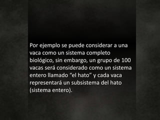 Por ejemplo se puede considerar a una
vaca como un sistema completo
biológico, sin embargo, un grupo de 100
vacas será considerado como un sistema
entero llamado “el hato” y cada vaca
representará un subsistema del hato
(sistema entero).
 