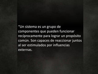 “Un sistema es un grupo de
componentes que pueden funcionar
recíprocamente para lograr un propósito
común. Son capaces de reaccionar juntos
al ser estimulados por influencias
externas.
 