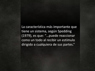 La característica más importante que
tiene un sistema, según Spedding
(1979), es que: “…puede reaccionar
como un todo al recibir un estímulo
dirigido a cualquiera de sus partes.”
 
