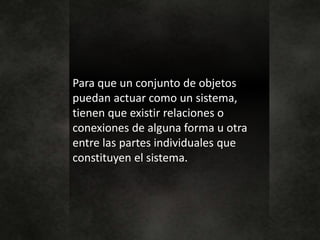 Para que un conjunto de objetos
puedan actuar como un sistema,
tienen que existir relaciones o
conexiones de alguna forma u otra
entre las partes individuales que
constituyen el sistema.
 