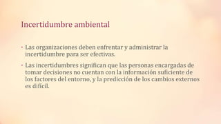 Incertidumbre ambiental
• Las organizaciones deben enfrentar y administrar la
incertidumbre para ser efectivas.
• Las incertidumbres significan que las personas encargadas de
tomar decisiones no cuentan con la información suficiente de
los factores del entorno, y la predicción de los cambios externos
es difícil.
 