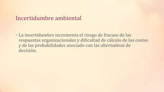 Incertidumbre ambiental
• La incertidumbre incrementa el riesgo de fracaso de las
respuestas organizacionales y dificultad de cálculo de los costos
y de las probabilidades asociado con las alternativas de
decisión.
 
